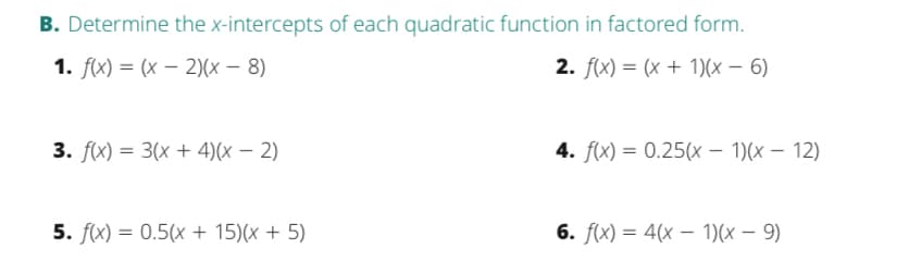 B. Determine the x-intercepts of each quadratic function in factored form.
1. f(x) = (x – 2)(x – 8)
2. f(x) = (x + 1)(x – 6)
3. f(x) = 3(x + 4)(x – 2)
4. f(x) = 0.25(x – 1)(x – 12)
5. f(x) = 0.5(x + 15)(x + 5)
6. f(x) = 4(x – 1)(x – 9)
