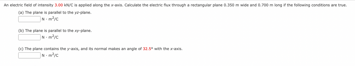 An electric field of intensity 3.00 kN/C is applied along the x-axis. Calculate the electric flux through a rectangular plane 0.350 m wide and 0.700 m long if the following conditions are true.
(a) The plane is parallel to the yz-plane.
N.
• m²/c
(b) The plane is parallel to the xy-plane.
Nm²/C
(c) The plane contains the y-axis, and its normal makes an angle of 32.5° with the x-axis.
Nm²/C