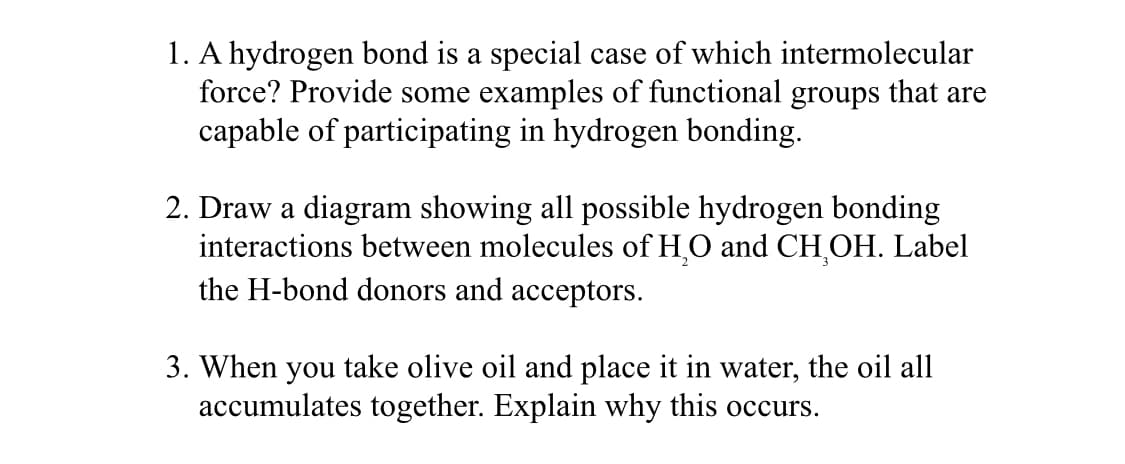 1. A hydrogen bond is a special case of which intermolecular
force? Provide some examples of functional groups that are
capable of participating in hydrogen bonding.
2. Draw a diagram showing all possible hydrogen bonding
interactions between molecules of H₂O and CH₂OH. Label
the H-bond donors and acceptors.
3. When you take olive oil and place it in water, the oil all
accumulates together. Explain why this occurs.