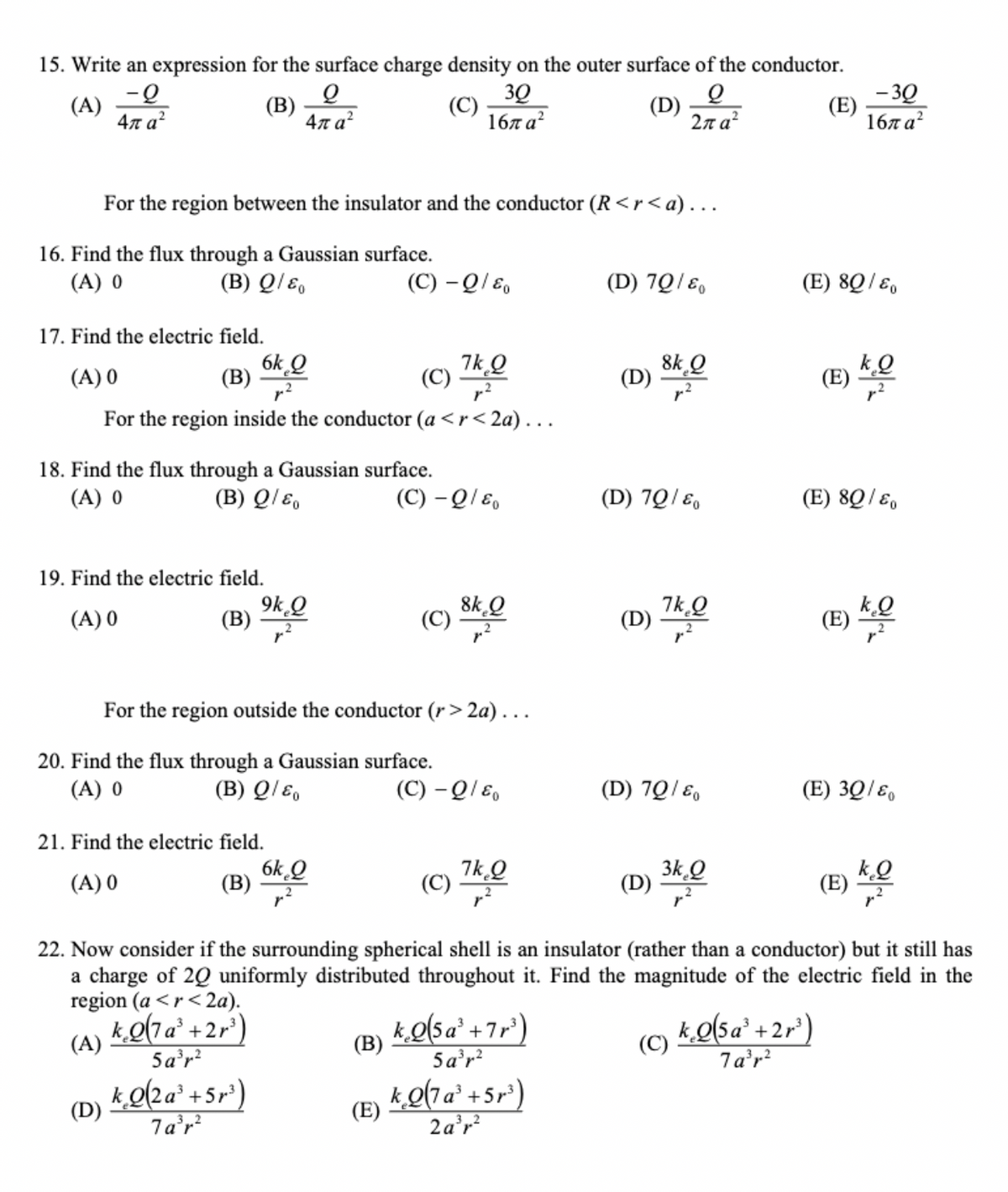 15. Write an expression for the surface charge density on the outer surface of the conductor.
Q
(A)
-Q
4π a²
(B)
(C)
30
16πα2
(D)
2πατ
For the region between the insulator and the conductor (R<r <a)...
16. Find the flux through a Gaussian surface.
(A) 0
(B) Q/&
Q
4πα?
17. Find the electric field.
(A) 0
(C) 7k,Q
(B)
For the region inside the conductor (a <r<2a)...
19. Find the electric field.
(A) 0
(B)
6k Q
18. Find the flux through a Gaussian surface.
(A) 0
(B) Q/E
(D)
9k₂Q
21. Find the electric field.
(A) 0
kQ2a³+5r³)
7a³r²
(C) - Q/&
20. Find the flux through a Gaussian surface.
(A) 0
(B) Q/&o
6k Q
(B)
For the region outside the conductor (r>2a)...
(C) - Q/&
(B)
(C)
)
(E)
8kQ
(C) - Q/E
7kQ
(C) 7h0
k₂Q(5a³ +7r³)
5a³r²
(D) 70/80
kQ(7a¹ +5r³)
2a³r²
8kQ
(D) 70/80
Q
D) 7k ₂0
(D)
(D) 70/80
3k Q
(D) 34,0
(C)
(E)
(E) 80/80
22. Now consider if the surrounding spherical shell is an insulator (rather than a conductor) but it still has
a charge of 20 uniformly distributed throughout it. Find the magnitude of the electric field in the
region (a <r<2a).
k.Q(7 a³ +2r³)
(A)
5a³r²
-30
16πα2
(E) 80/80
(E)
k₂Q(5a³ + 2r³)
7a³r²
kQ
k₂Q
(E) 30/80
kQ
(E)KO