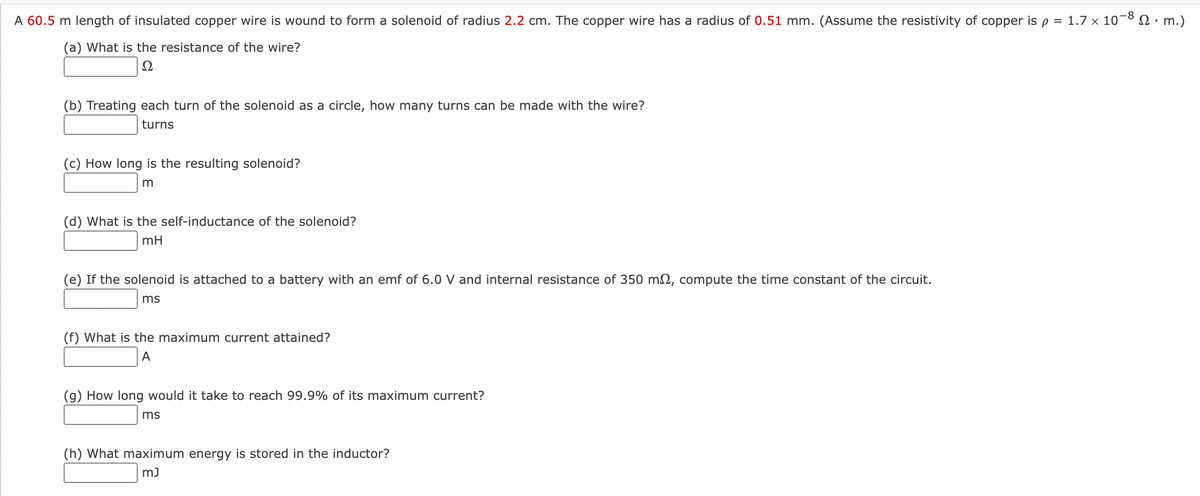 A 60.5 m length of insulated copper wire is wound to form a solenoid of radius 2.2 cm. The copper wire has a radius of 0.51 mm. (Assume the resistivity of copper is p = 1.7 x 10-8. m.)
(a) What is the resistance of the wire?
Ω
(b) Treating each turn of the solenoid as a circle, how many turns can be made with the wire?
turns
(c) How long is the resulting solenoid?
m
(d) What is the self-inductance of the solenoid?
mH
(e) If the solenoid is attached to a battery with an emf of 6.0 V and internal resistance of 350 m2, compute the time constant of the circuit.
ms
(f) What is the maximum current attained?
A
(g) How long would it take to reach 99.9% of its maximum current?
ms
(h) What maximum energy is stored in the inductor?
mJ