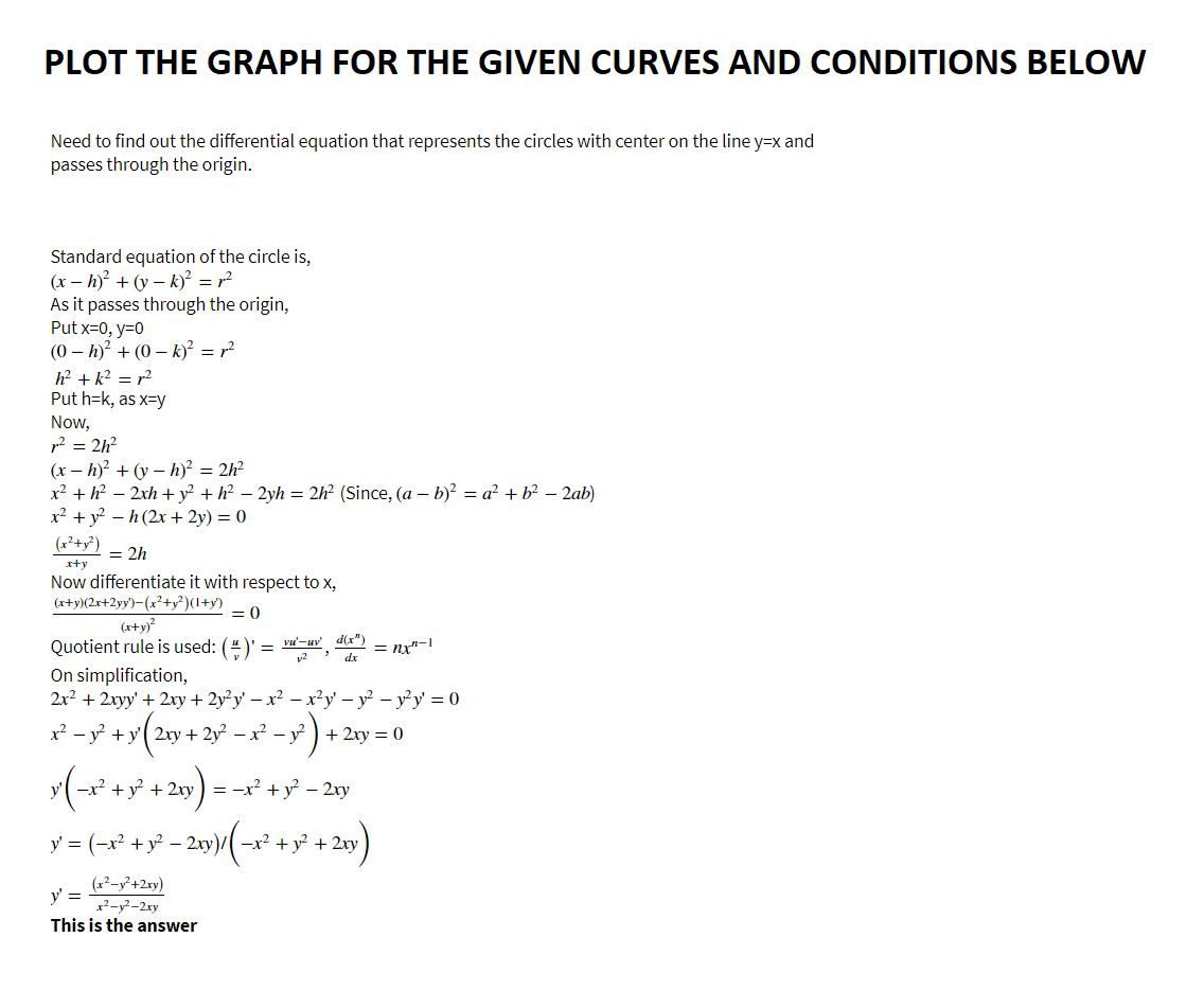 PLOT THE GRAPH FOR THE GIVEN CURVES AND CONDITIONS BELOW
Need to find out the differential equation that represents the circles with center on the line y=x and
passes through the origin.
Standard equation of the circle is,
(x-h)² + (y-k)² = r²
As it passes through the origin,
Put x=0, y=0
(0h)² + (0-k)² = r²
h² +k² = r²
Put h=k, as x=y
Now,
r² = 2h²
(x-h)² + (y-h)² = 2h²
x² + h² − 2xh + y² + h² − 2yh = 2h² (Since, (a - b)² = a² + b² - 2ab)
x² + y² - h (2x + 2y) = 0
(x²+x²)
= 2h
x+y
Now differentiate it with respect to x,
(x+y)(2x+2yy)-(x²+y²)(1+y)
= 0
(x+y)²
Quotient rule is used: (#)' =
-u', (x²)
12
dx
On simplification,
2x² + 2xyy' + 2xy + 2y²y¹ − x² − x²y² − y² - y²y¹ = 0
y' = (−x² + y² − 2xy)/ (−x² + y² + 2xy)
-
(x²-y²+2xy)
x²-y²-2xy
=
x² - y² + y2xy + 2y²x² - y² + 2xy = 0
- 1²).
y (−x² + y² + 2xy) = −x² + y² − 2xy
y' =
This is the
nx"-1