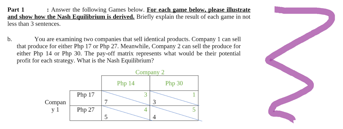 Part 1
: Answer the following Games below. For each game below, please illustrate
and show how the Nash Equilibrium is derived. Briefly explain the result of each game in not
less than 3 sentences.
b.
You are examining two companies that sell identical products. Company 1 can sell
that produce for either Php 17 or Php 27. Meanwhile, Company 2 can sell the produce for
either Php 14 or Php 30. The pay-off matrix represents what would be their potential
profit for each strategy. What is the Nash Equilibrium?
Company 2
Php 14
Php 30
Php 17
3
Compan
y 1
Php 27
5
4
3
4
1
5
N