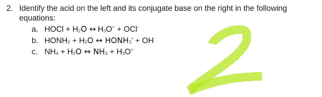 2. Identify the acid on the left and its conjugate base on the right in the following
equations:
a. HOCI + H₂O → H3O* + OCI
b. HONH₂ + H₂O → HONH3* + OH
C. NH4 + H₂O ↔ NH3 + H3O+
2