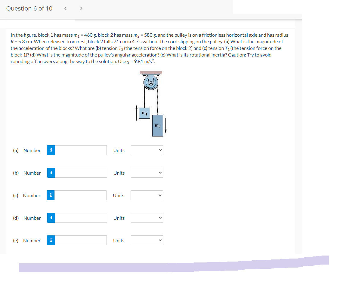 Question 6 of 10
<
>
In the figure, block 1 has mass m₁ = 460 g, block 2 has mass m₂ = 580 g, and the pulley is on a frictionless horizontal axle and has radius
R = 5.3 cm. When released from rest, block 2 falls 71 cm in 4.7 s without the cord slipping on the pulley. (a) What is the magnitude of
the acceleration of the blocks? What are (b) tension T₂ (the tension force on the block 2) and (c) tension T₁ (the tension force on the
block 1)? (d) What is the magnitude of the pulley's angular acceleration? (e) What is its rotational inertia? Caution: Try to avoid
rounding off answers along the way to the solution. Use g = 9.81 m/s².
m₁
(a) Number i
(b) Number i
(c) Number i
(d) Number i
(e) Number i
Units
Units
Units
Units
Units
1112