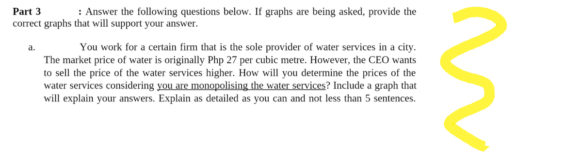 Part 3
: Answer the following questions below. If graphs are being asked, provide the
correct graphs that will support your answer.
a.
You work for a certain firm that is the sole provider of water services in a city.
The market price of water is originally Php 27 per cubic metre. However, the CEO wants
to sell the price of the water services higher. How will you determine the prices of the
water services considering you are monopolising the water services? Include a graph that
will explain your answers. Explain as detailed as you can and not less than 5 sentences.
n