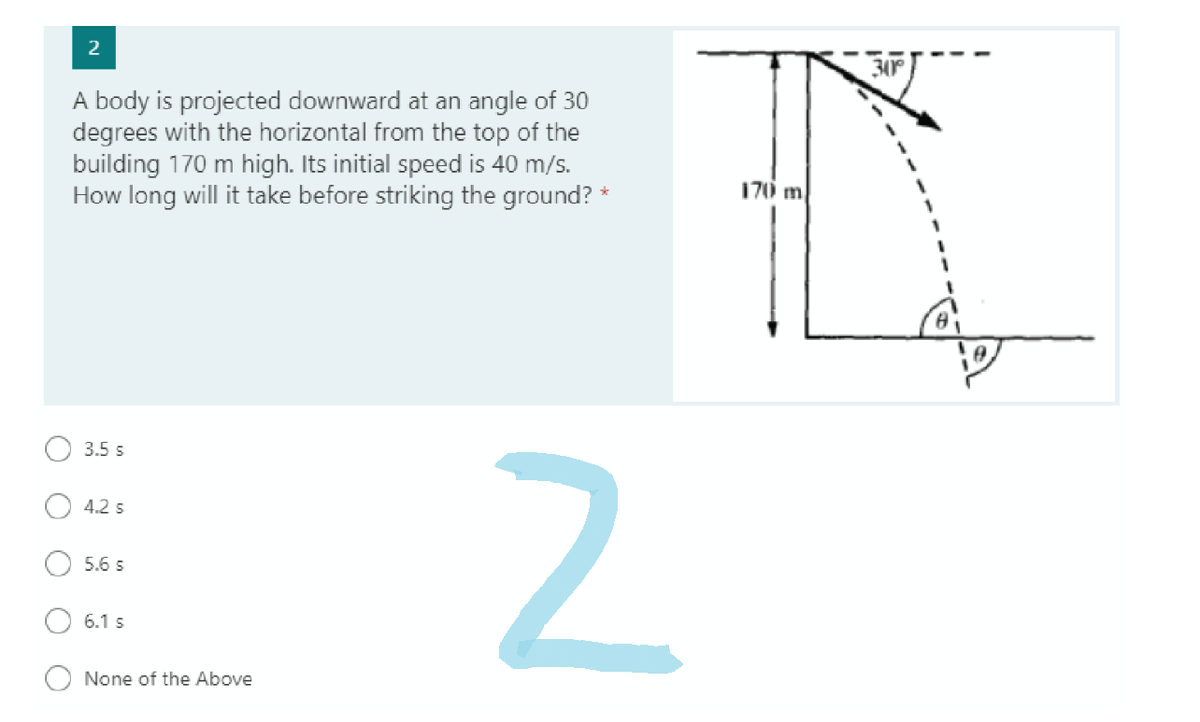 2
A body is projected downward at an angle of 30
degrees with the horizontal from the top of the
building 170 m high. Its initial speed is 40 m/s.
How long will it take before striking the ground? *
3.5 s
4.2 s
5.6 S
6.1 s
None of the Above
N
D
170 m