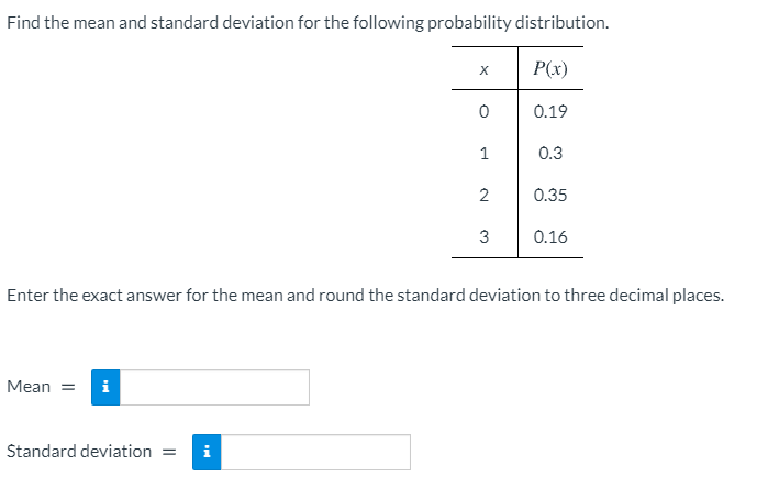 Find the mean and standard deviation for the following probability distribution.
P(x)
0.19
1
0.3
2
0.35
3
0.16
Enter the exact answer for the mean and round the standard deviation to three decimal places.
Mean =
Standard deviation
i

