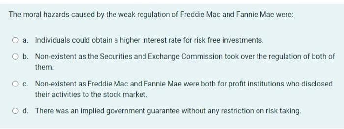 The moral hazards caused by the weak regulation of Freddie Mac and Fannie Mae were:
O a. Individuals could obtain a higher interest rate for risk free investments.
O b. Non-existent as the Securities and Exchange Commission took over the regulation of both of
them.
O c. Non-existent as Freddie Mac and Fannie Mae were both for profit institutions who disclosed
their activities to the stock market.
Od. There was an implied government guarantee without any restriction on risk taking.