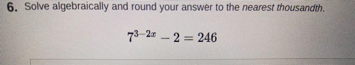 6. Solve algebraically and round your answer to the nearest thousandth.
73-20 2 = 246
