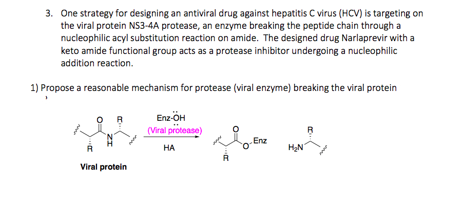3. One strategy for designing an antiviral drug against hepatitis C virus (HCV) is targeting on
the viral protein NS3-4A protease, an enzyme breaking the peptide chain through a
nucleophilic acyl substitution reaction on amide. The designed drug Narlaprevir with a
keto amide functional group acts as a protease inhibitor undergoing a nucleophilic
addition reaction.
1) Propose a reasonable mechanism for protease (viral enzyme) breaking the viral protein
Enz-OH
(Viral protease)
R
Enz
НА
H2N
R
Viral protein
O:
