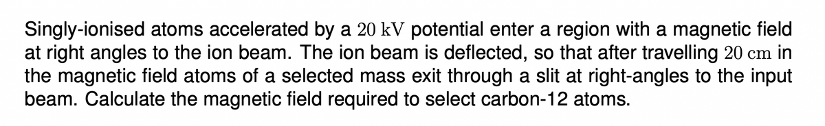 Singly-ionised atoms accelerated by a 20 kV potential enter a region with a magnetic field
at right angles to the ion beam. The ion beam is deflected, so that after travelling 20 cm in
the magnetic field atoms of a selected mass exit through a slit at right-angles to the input
beam. Calculate the magnetic field required to select carbon-12 atoms.
