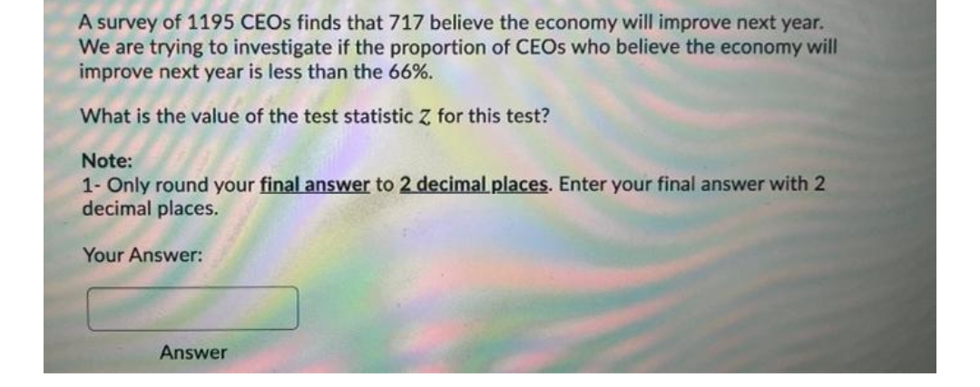 A survey of 1195 CEOS finds that 717 believe the economy will improve next year.
We are trying to investigate if the proportion of CEOS who believe the economy will
improve next year is less than the 66%.
What is the value of the test statistic Z for this test?
Note:
1- Only round your final answer to 2 decimal places. Enter your final answer with 2
decimal places.
Your Answer:
Answer
