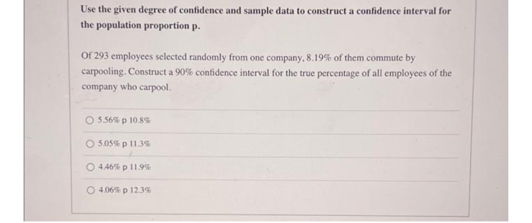 Use the given degree of confidence and sample data to construct a confidence interval for
the population proportion p.
Of 293 employees selected randomly from one company, 8.19% of them commute by
carpooling. Construct a 90% confidence interval for the true percentage of all employees of the
company who carpool.
O 5.56% p 10.8%
O 5.05% p 11.3%
O 4.46% p 11.9%
O 4.06% p 12.3%
