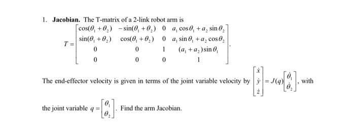 1. Jacobian. The T-matrix of a 2-link robot arm is
[cos(0, +0,) - sin(e, +0,) 0 a, cose, + a, sin 0,
sin(0, +0,) cos(0, +0,) 0 a, sin 0, +a, cose,
T =
1
(a, +a, )sin 6,
The end-effector velocity is given in terms of the joint variable velocity by y = J(q)
with
the joint variable q =
Find the arm Jacobian.
