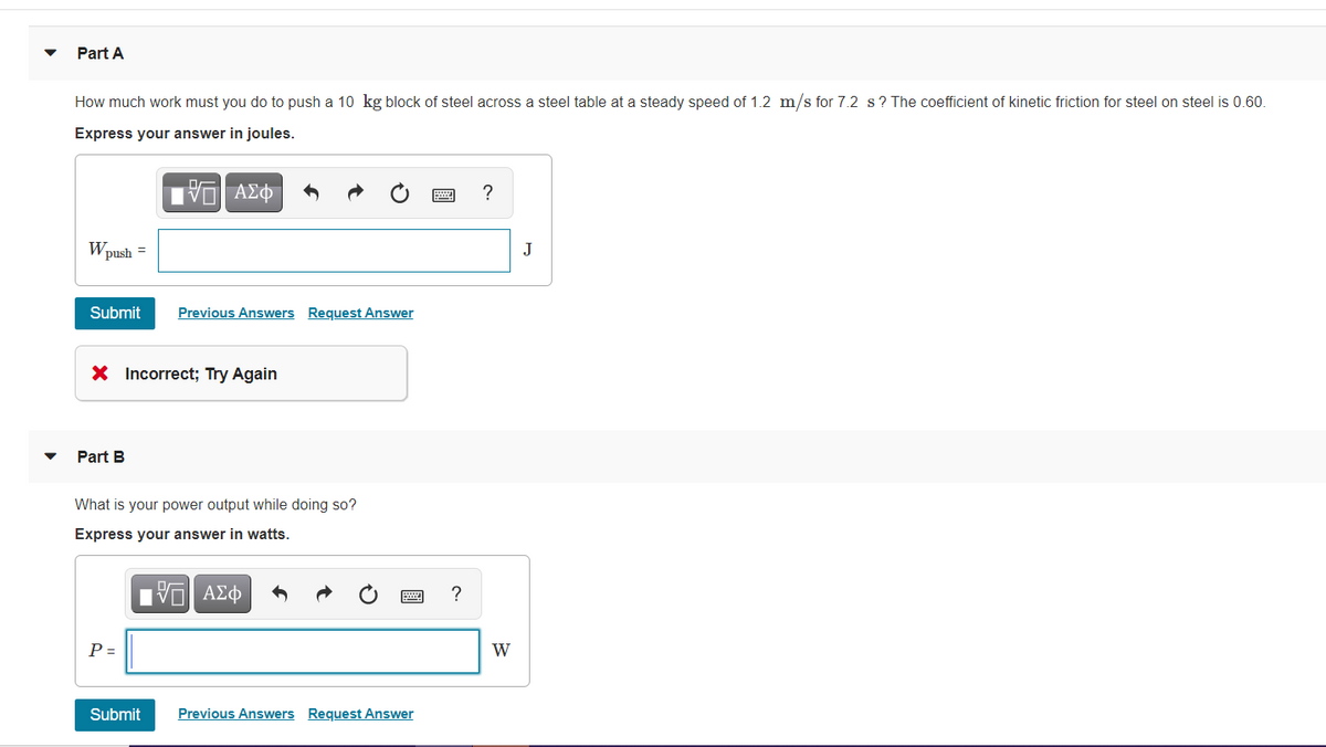 Part A
How much work must you do to push a 10 kg block of steel across a steel table at a steady speed of 1.2 m/s for 7.2 s? The coefficient of kinetic friction for steel on steel is 0.60.
Express your answer in joules.
?
Wpush =
J
Submit
Previous Answers Request Answer
X Incorrect; Try Again
Part B
What is your power output while doing so?
Express your answer in watts.
Πν ΑΣφ
?
P =
W
Submit
Previous Answers Request Answer
