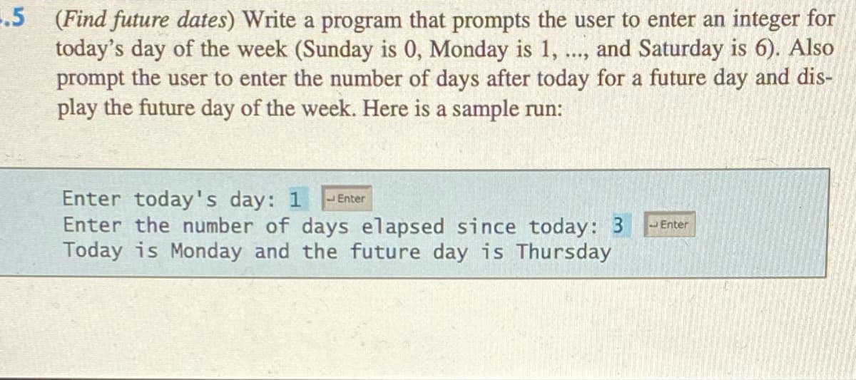 .5 (Find future dates) Write a program that prompts the user to enter an integer for
today's day of the week (Sunday is 0, Monday is 1, ..., and Saturday is 6). Also
prompt the user to enter the number of days after today for a future day and dis-
play the future day of the week. Here is a sample run:
**..
Enter today's day: 1
Enter the number of days elapsed since today: 3
Today is Monday and the future day is Thursday
Enter
Enter
