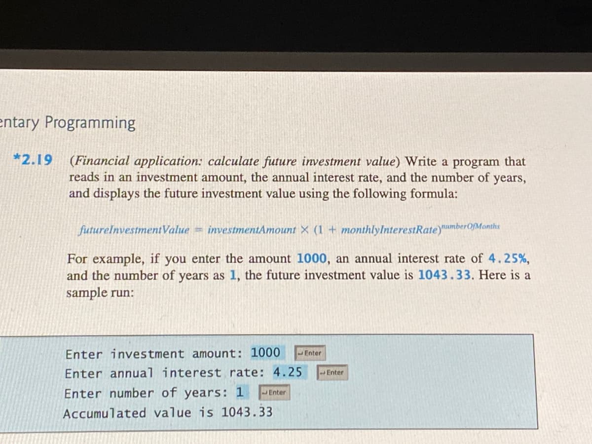 entary Programming
*2.19
(Financial application: calculate future investment value) Write a program that
reads in an investment amount, the annual interest rate, and the number of
and displays the future investment value using the following formula:
years,
futurelnvestmentValue = investmentAmount X (1+ monthlyInterestRate)unberOMonths
For example, if you enter the amount 1000, an annual interest rate of 4.25%,
and the number of years as 1, the future investment value is 1043.33. Here is a
sample run:
Enter investment amount: 1000
Enter
Enter annual interest rate: 4.25
Enter
Enter number of years: 1
Enter
Accumulated value is 1043.33
