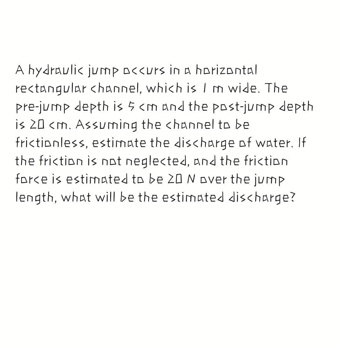 A hydraulic jump o<<urs ina horizontal
rectangular <hannel, which is I m wide. The
pre-jump depth is 5 <m and the post-jump depth
is 20 <m. Assuming the <hannel to be
frictionless, estimate the discharge of water. If
the friction is not neglected, and the friction
force is estimated to be 20 N over the jump
length, what will be the estimated discharge?
