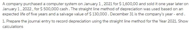 A company purchased a computer system on January 1, 2021 for $ 1,600,00 and sold it one year later on
January 1, 2022, for $ 500,000 cash. The straight line method of depreciation was used based on an
expected life of five years and a salvage value of $ 130,000. December 31 is the company's year - end.
1. Prepare the journal entry to record depreciation using the straight line method for the Year 2021. Show
calculations
