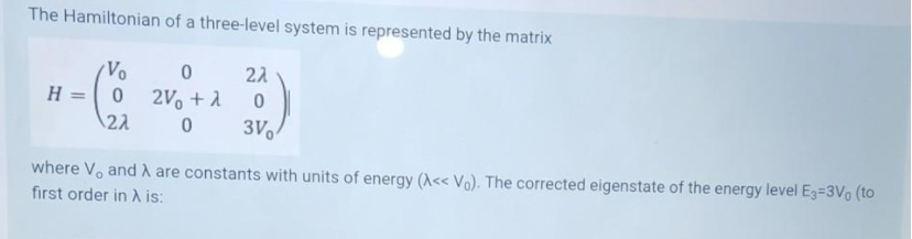 The Hamiltonian of a three-level system is represented by the matrix
22
Vo
2V + 1
22
H =
3V
where Vo and A are constants with units of energy (A<< Vo). The corrected eigenstate of the energy level E3=3Vo (to
first order in A is:
