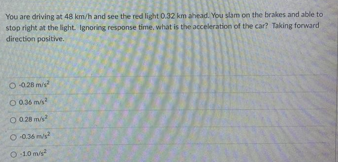 You are driving at 48 km/h and see the red light 0.32 km ahead. You slam on the brakes and able to
stop right at the light. Ignoring response time, what is the acceleration of the car? Taking forward
direction positive.
O-0.28 m/s²
O 0.36 m/s²
O 0.28 m/s²
O-0.36 m/s²
O-1.0 m/s²