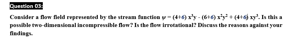 Question 03:
Consider a flow field represented by the stream function y = (4+6) x'y - (6+6) x'y + (4+6) xy. Is this a
possible two-dimensional incompressible flow? Is the flow irrotational? Discuss the reasons against your
findings.
