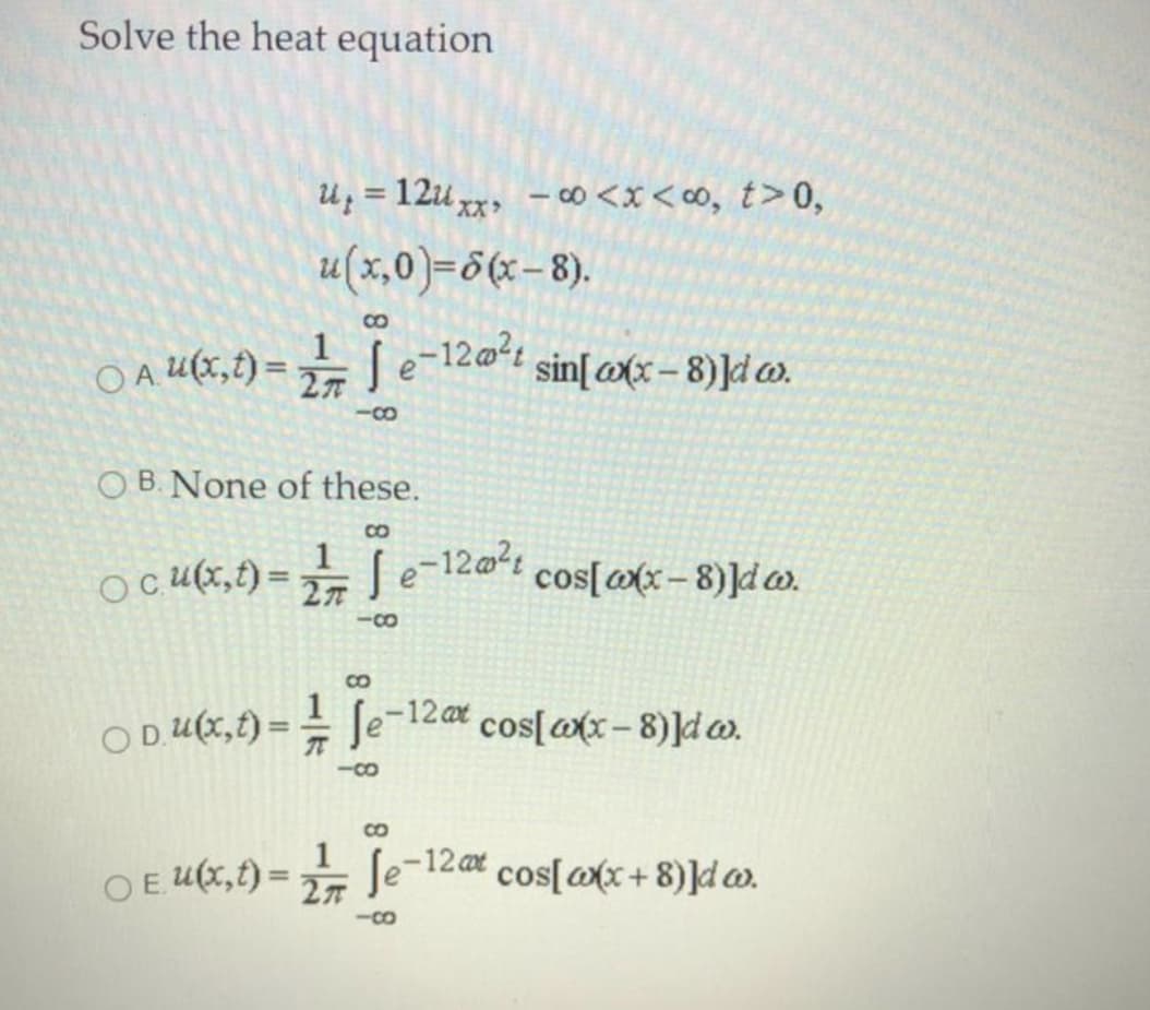 Solve the heat equation
U; = 12u,
– c∞ <x < O, t>0,
%3D
XX
u(x,0)=6(x-8).
8.
O A U(x,t) =
[ e-12@?4
sin[@(x– 8)]d w.
-88
O B. None of these.
CO
O cU(x,f) = S
1 [e-12@1 cos[ax – 8)]dw.
8.
O D U(X,f) = = Je
1 ſe-12ar cos[@x - 8)]d ).
-Co
CO
OE Ux,t) = Je-12 cos[@x+ 8)]d w.
-8.
