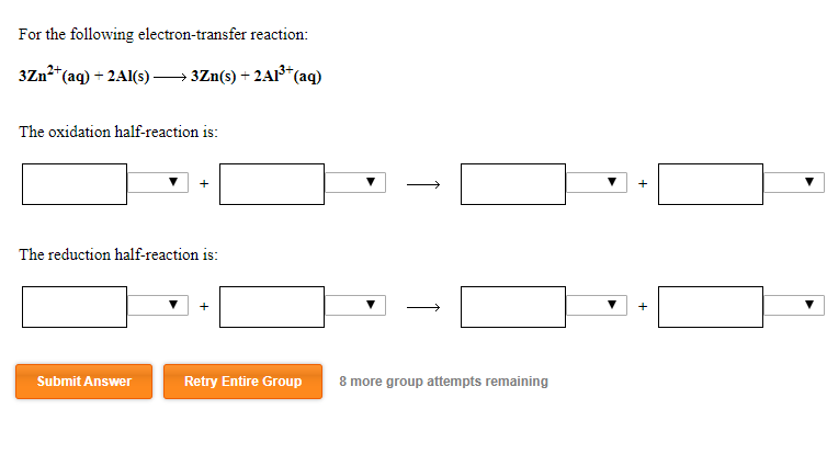 For the following electron-transfer reaction:
3Zn?+
*(aq) + 2Al(s) –→ 3Zn(s) + 2A1³*
*(aq)
The oxidation half-reaction is:
The reduction half-reaction is:
Submit Answer
Retry Entire Group
8 more group attempts remaining
