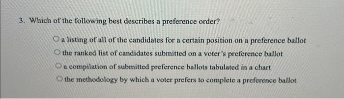 3. Which of the following best describes a preference order?
Oa listing of all of the candidates for a certain position on a preference ballot
O the ranked list of candidates submitted on a voter's preference ballot
a compilation of submitted preference ballots tabulated in a chart
the methodology by which a voter prefers to complete a preference ballot