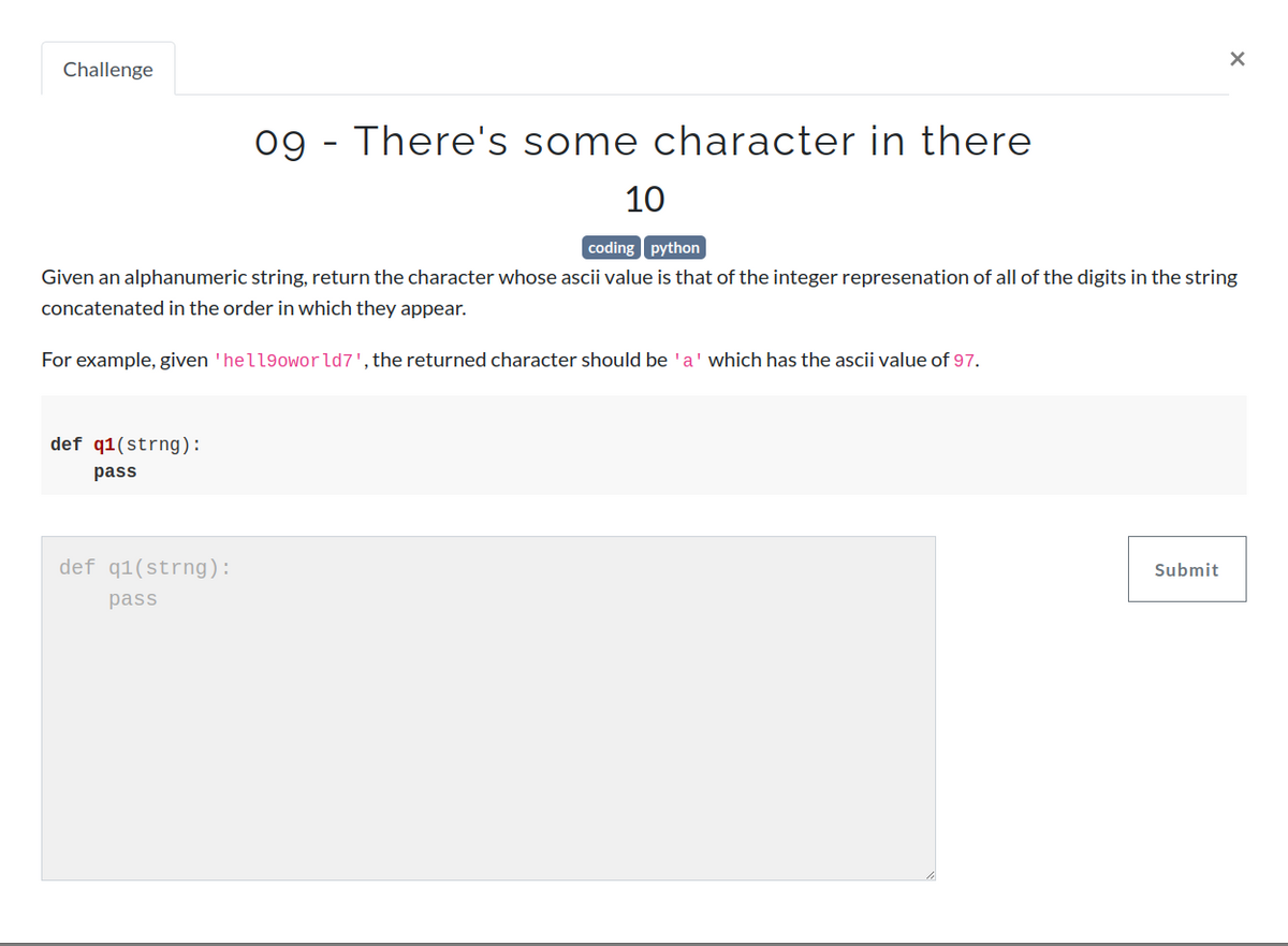 Challenge
def q1(strng):
pass
09 - There's some character in there
def q1(strng):
pass
10
coding python
Given an alphanumeric string, return the character whose ascii value is that of the integer represenation of all of the digits in the string
concatenated in the order in which they appear.
For example, given 'hell9oworld7', the returned character should be 'a' which has the ascii value of 97.
X
Submit