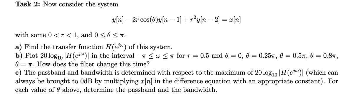 Task 2: Now consider the system
y[n] — 2r cos(0)y[n − 1] + r²y[n − 2] = x[n]
with some 0 < r < 1, and 0 ≤0 ≤ π.
a) Find the transfer function H(ejw) of this system.
b) Plot 20 log10 |H(ejw)| in the interval -π ≤ W≤ π for r = 0.5 and 0 =
0 = π. How does the filter change this time?
c) The passband and bandwidth is determined with respect to the maximum of 20 log₁0 |H(ejw)| (which can
always be brought to 0dB by multiplying x[n] in the difference equation with an appropriate constant). For
each value of above, determine the passband and the bandwidth.
0, 0 = 0.25, 0 = 0.5π, 0 = 0.8T,