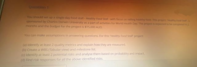 You should set up a single-day food stall-Healthy Food Stall-with focus on selling healthy food This project Healthy Food S
sponsored by Charles Darwin University as a part of activities for World Health Day. The project is expected to be compleme
months and the budget for the project is $15,000 AUD
You can make assumptions in answering questions. For this "Healthy Food Stalf project
(a) Identify at least 2 quality metrics and explain how they are measured.
(b) Create a WBS (Tabular view) and milestone list.
(c) identify at least 2 potential risks and analyse them based on probability and impact.
(d) Find risk responses for all the above identified risks.