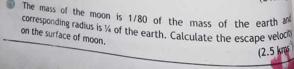 The mass of the moon is 1/80 of the mass of the earth and
corresponding radius is 4 of the earth. Calculate the escape
on the surface of moon.
velocity
(2.5 kms

