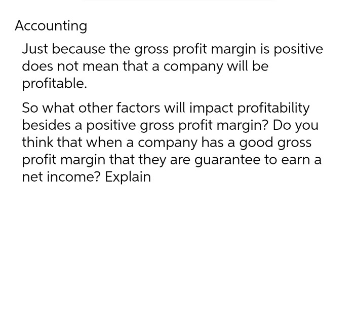 Accounting
Just because the gross profit margin is positive
does not mean that a company will be
profitable.
So what other factors will impact profitability
besides a positive gross profit margin? Do you
think that when a company has a good gross
profit margin that they are guarantee to earn a
net income? Explain
