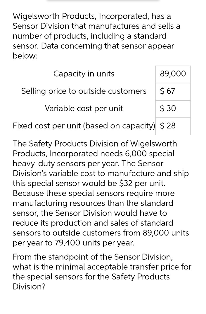 Wigelsworth Products, Incorporated, has a
Sensor Division that manufactures and sells a
number of products, including a standard
sensor. Data concerning that sensor appear
below:
Capacity in units
89,000
Selling price to outside customers
$ 67
Variable cost per unit
$ 30
Fixed cost per unit (based on capacity) $ 28
The Safety Products Division of Wigelsworth
Products, Incorporated needs 6,000 special
heavy-duty sensors per year. The Sensor
Division's variable cost to manufacture and ship
this special sensor would be $32 per unit.
Because these special sensors require more
manufacturing resources than the standard
sensor, the Sensor Division would have to
reduce its production and sales of standard
sensors to outside customers from 89,000 units
per year to 79,400 units per year.
From the standpoint of the Sensor Division,
what is the minimal acceptable transfer price for
the special sensors for the Safety Products
Division?
