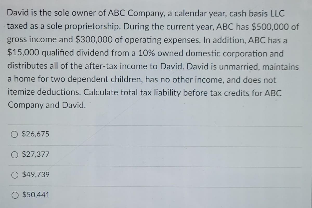 David is the sole owner of ABC Company, a calendar year, cash basis LLC
taxed as a sole proprietorship. During the current year, ABC has $500,000 of
gross income and $300,000 of operating expenses. In addition, ABC has a
$15,000 qualified dividend from a 10% owned domestic corporation and
distributes all of the after-tax income to David. David is unmarried, maintains
a home for two dependent children, has no other income, and does not
itemize deductions. Calculate total tax liability before tax credits for ABC
Company and David.
$26,675
$27,377
$49,739
$50,441
