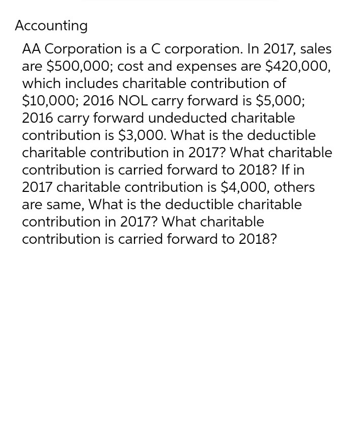 Accounting
AA Corporation is a C corporation. In 2017, sales
are $500,000; cost and expenses are $420,000,
which includes charitable contribution of
$10,000; 2016 NOL carry forward is $5,000;
2016 carry forward undeducted charitable
contribution is $3,000. What is the deductible
charitable contribution in 2017? What charitable
contribution is carried forward to 2018? If in
2017 charitable contribution is $4,000, others
are same, What is the deductible charitable
contribution in 2017? What charitable
contribution is carried forward to 2018?
