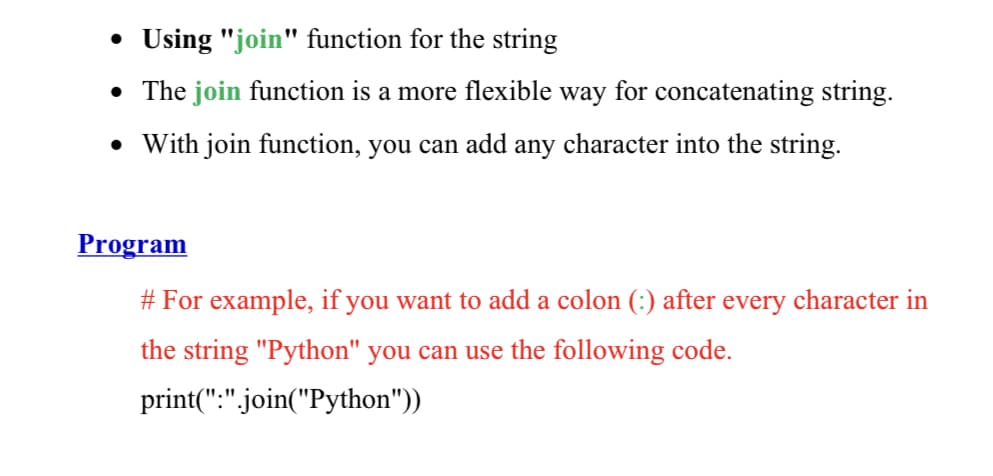 • Using "join" function for the string
• The join function is a more flexible way for concatenating string.
• With join function, you can add any character into the string.
Program
# For example, if you want to add a colon (:) after every character in
the string "Python" you can use the following code.
print(":".join("Python"))
