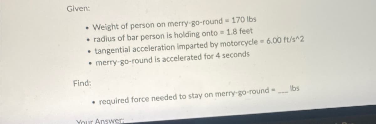 Given:
Weight of person on merry-go-round = 170 lbs
radius of bar person is holding onto = 1.8 feet
tangential acceleration imparted by motorcycle = 6.00 ft/s^2
• merry-go-round is accelerated for 4 seconds
●
●
●
Find:
●
required force needed to stay on merry-go-round =
Your Answer:
lbs