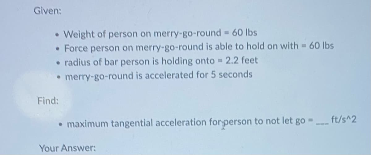 Given:
• Weight of person on merry-go-round = 60 lbs
• Force person on merry-go-round is able to hold on with = 60 lbs
• radius of bar person is holding onto = 2.2 feet
• merry-go-round is accelerated for 5 seconds
Find:
• maximum tangential acceleration for person to not let go =
Your Answer:
ft/s^2