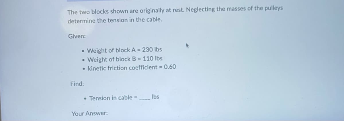The two blocks shown are originally at rest. Neglecting the masses of the pulleys
determine the tension in the cable.
Given:
• Weight of block A = 230 lbs
• Weight of block B = 110 lbs
• kinetic friction coefficient = 0.60
Find:
• Tension in cable =
Your Answer:
lbs