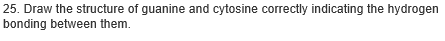 25. Draw the structure of guanine and cytosine correctly indicating the hydrogen
bonding between them.