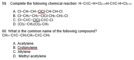 59.. Complete the following chemical reaction: H-C=C-H+Cl₂→H-C=C-H+Cl₂→
A. CI-CH-CH-CICI-CH-CH-CI
B. CI-CH2-CH2-CICI-CH2-CH2-CI
C. CI-CEC-CICI-C=C-CI
(CI)2-CH2(CI)2-CH2
D.
60. What is the common name of the following compound?
CH3-CEC-CH3CH3-CEC-CH3
A. Acetylene
B. Crotonylene
C. Allylene
D. Methyl acetylene