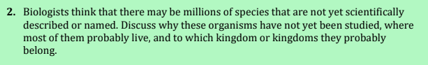 2. Biologists think that there may be millions of species that are not yet scientifically
described or named. Discuss why these organisms have not yet been studied, where
most of them probably live, and to which kingdom or kingdoms they probably
belong.