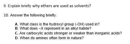 9. Explain briefly why ethers are used as solvents?
10. Answer the following briefly:
A. What class is the hydroxyl group (-OH) used in?
B. What does -X represent in an alkyl halide?
C. Are carboxylic acids stronger or weaker than inorganic acids?
D. When do amines often form in nature?