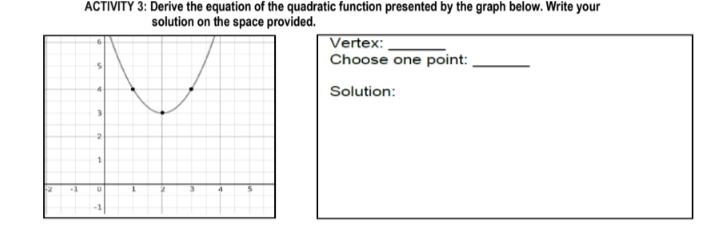 ACTIVITY 3: Derive the equation of the quadratic function presented by the graph below. Write your
solution on the space provided.
Vertex:
Choose one point:
Solution:
4
2
+1
-1
