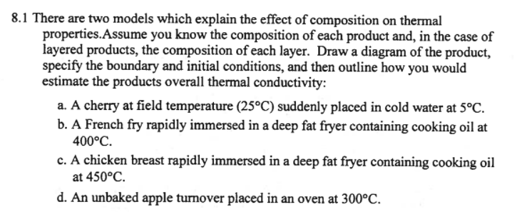 8.1 There are two models which explain the effect of composition on thermal
properties.Assume you know the composition of each product and, in the case of
layered products, the composition of each layer. Draw a diagram of the product,
specify the boundary and initial conditions, and then outline how you would
estimate the products overall thermal conductivity:
a. A cherry at field temperature (25°C) suddenly placed in cold water at 5°C.
b. A French fry rapidly immersed in a deep fat fryer containing cooking oil at
400°C.
c. A chicken breast rapidly immersed in a deep fat fryer containing cooking oil
at 450°C.
d. An unbaked apple turnover placed in an oven at 300°C.
