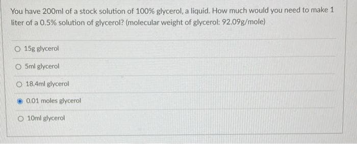 You have 200ml of a stock solution of 100% glycerol, a liquid. How much would you need to make 1
liter of a 0.5% solution of glycerol? (molecular weight of glycerol: 92.09g/mole)
O 15g glycerol
O5ml glycerol
O 18.4ml glycerol
0.01 moles glycerol
O10ml glycerol