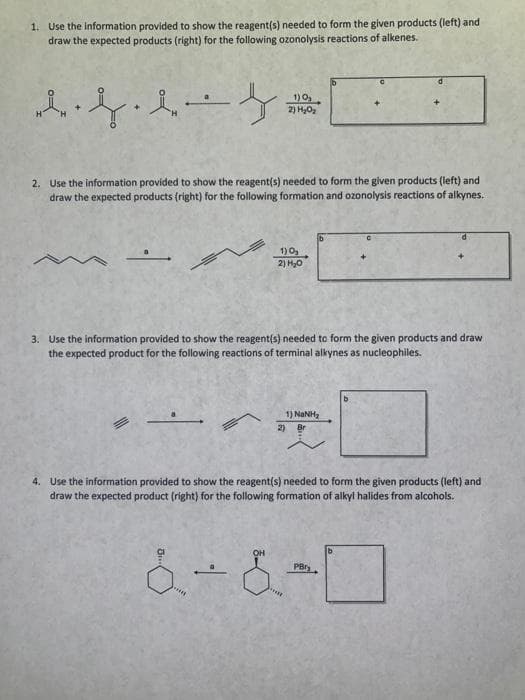 1. Use the information provided to show the reagent(s) needed to form the given products (left) and
draw the expected products (right) for the following ozonolysis reactions of alkenes.
1)0₂
女人字帶
2) H₂O₂
2. Use the information provided to show the reagent(s) needed to form the given products (left) and
draw the expected products (right) for the following formation and ozonolysis reactions of alkynes.
1) 0₂
2) H₂O
3. Use the information provided to show the reagent(s) needed to form the given products and draw
the expected product for the following reactions of terminal alkynes as nucleophiles.
1) NINH,
2) Br
4. Use the information provided to show the reagent(s) needed to form the given products (left) and
draw the expected product (right) for the following formation of alkyl halides from alcohols.
6-8-0
&
PBr